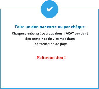 Faire un don par carte ou par chèque Chaque année, grâce à vos dons, l’ACAT soutient  des centaines de victimes dans  une trentaine de pays     Faites un don !