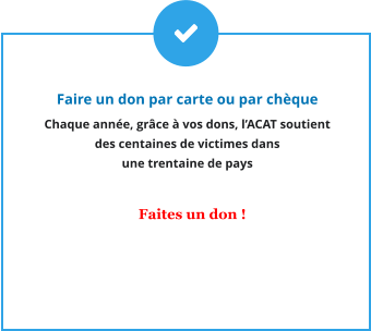 Faire un don par carte ou par chèque Chaque année, grâce à vos dons, l’ACAT soutient  des centaines de victimes dans  une trentaine de pays     Faites un don !
