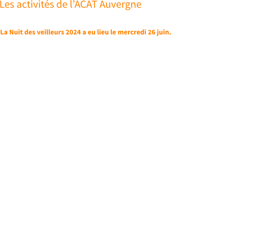 Les activités de l’ACAT Auvergne  La Nuit des veilleurs 2024 a eu lieu le mercredi 26 juin. Appelés à rester vigilants en priant, les chrétiens porteront ensemble l’espoir d’un monde  débarrassé de toute forme de torture. Pour que l’ombre devienne lumière, la mort résurrection et l’emprisonnement liberté pour ceux qui sont torturés.   Les chrétiens sont appelés à veiller partout dans le monde lors des évènements organisés près de chez eux, ou seul(e)s en tout autre lieu, dans une nuit où la prière se fait cri et louange, accompagne les actions et les relaie jusqu’au cœur de Dieu.