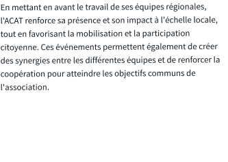 En mettant en avant le travail de ses équipes régionales, l'ACAT renforce sa présence et son impact à l'échelle locale, tout en favorisant la mobilisation et la participation citoyenne. Ces événements permettent également de créer des synergies entre les différentes équipes et de renforcer la coopération pour atteindre les objectifs communs de l'association.